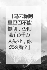 马云称阿里巴巴不能倒闭，否则会有3千万人失业，你怎么看？