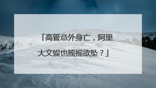 高管意外身亡，阿里大文娱也摇摇欲坠？