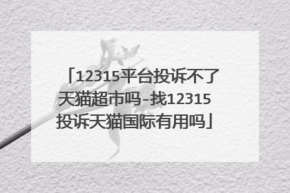 12315平台投诉不了天猫超市吗-找12315投诉天猫国际有用吗