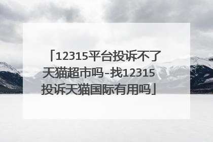 12315平台投诉不了天猫超市吗-找12315投诉天猫国际有用吗