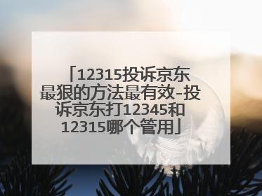 12315投诉京东最狠的方法最有效-投诉京东打12345和12315哪个管用