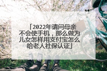 2022年请问母亲不会使手机,那么做为儿女怎样用支付宝怎么给老人社保认证