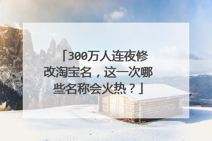 300万人连夜修改淘宝名，这一次哪些名称会火热？