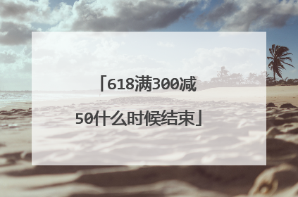 618满300减50什么时候结束